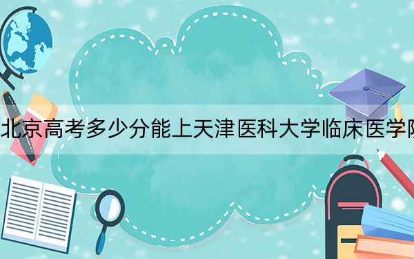 北京高考多少分能上天津医科大学临床医学院？2024年综合录取分468分