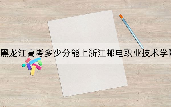黑龙江高考多少分能上浙江邮电职业技术学院?附2022-2024年最低录取分数线