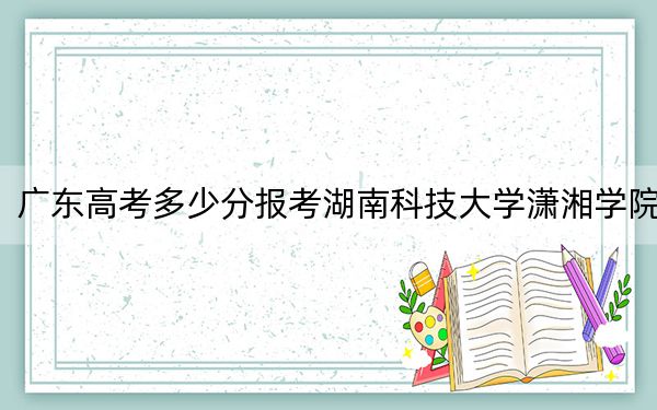 广东高考多少分报考湖南科技大学潇湘学院?2024年历史类最低494分 物理类最低489分