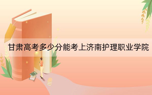 甘肃高考多少分能考上济南护理职业学院？附2022-2024年最低录取分数线