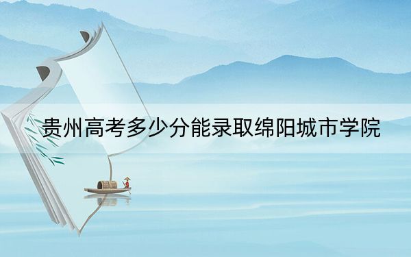 贵州高考多少分能录取绵阳城市学院?附2022-2024年最低录取分数线