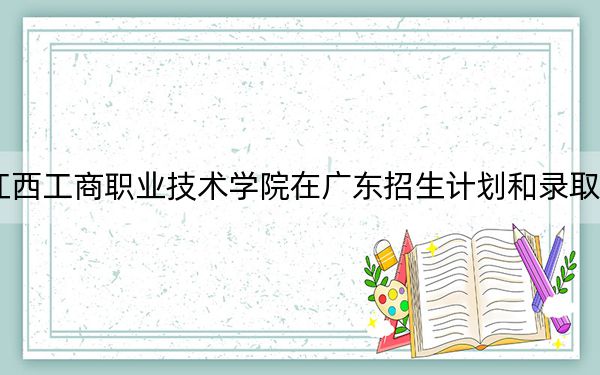 2024年江西工商职业技术学院在广东招生计划和录取分数线是多少?广东考生2025年参考