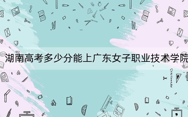 湖南高考多少分能上广东女子职业技术学院？附2022-2024年最低录取分数线