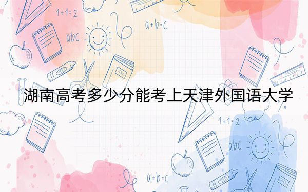 湖南高考多少分能考上天津外国语大学?附2022-2024年最低录取分数线