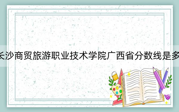 长沙商贸旅游职业技术学院广西省分数线是多少?招生计划和学费是多少?