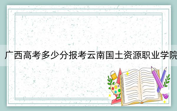 广西高考多少分报考云南国土资源职业学院?2024年历史类280分 物理类录取分306分