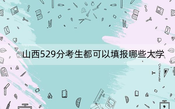 山西529分考生都可以填报哪些大学?(附带近三年高考大学录取名单)