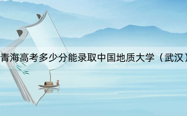 青海高考多少分能录取中国地质大学(武汉)?2024年文科最低491分 理科450分