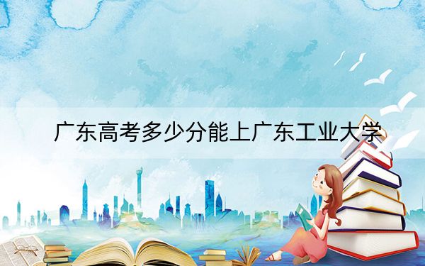 广东高考多少分能上广东工业大学?附带近三年最低录取分数线