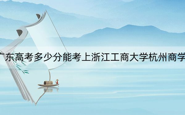 广东高考多少分能考上浙江工商大学杭州商学院?2024年历史类最低483分 物理类484分