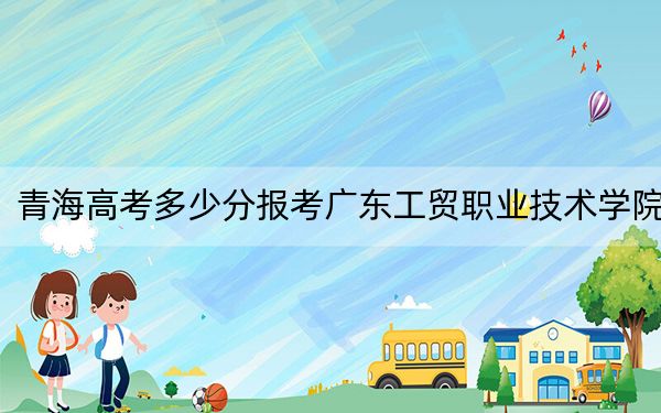 青海高考多少分报考广东工贸职业技术学院?附2022-2024年最低录取分数线