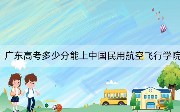 广东高考多少分能上中国民用航空飞行学院?2024年历史类最低509分 物理类最低519分