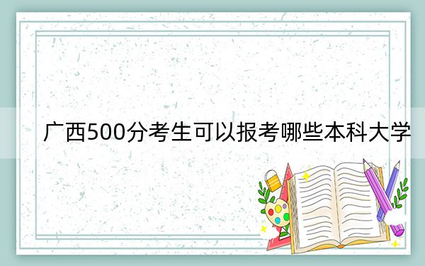 广西500分考生可以报考哪些本科大学? 2024年有62所录取最低分500的大学