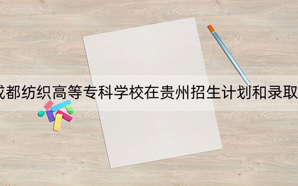2024年成都纺织高等专科学校在贵州招生计划和录取分数线是多少?贵州考生2025年参考