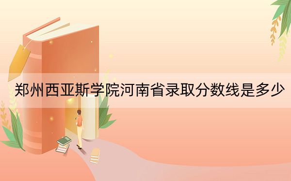 郑州西亚斯学院河南省录取分数线是多少?学费又是多少?
