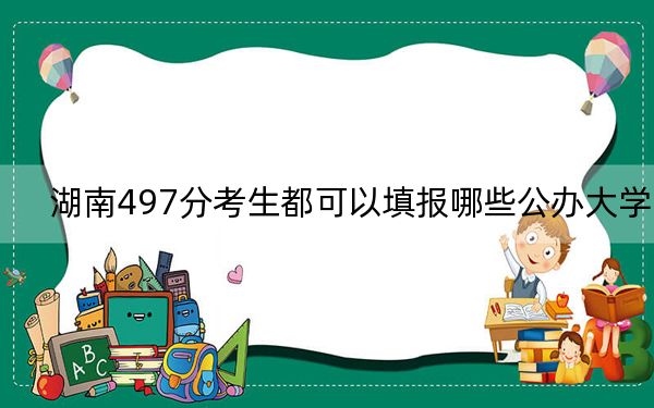湖南497分考生都可以填报哪些公办大学? 2024年高考有70所最低分在497左右的大学