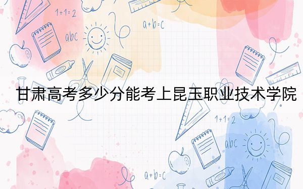 甘肃高考多少分能考上昆玉职业技术学院?附2022-2024年最低录取分数线