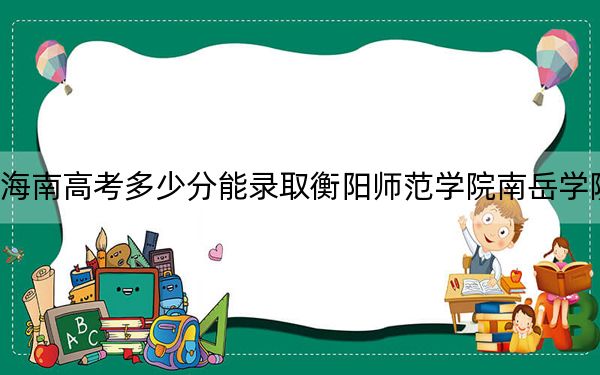 海南高考多少分能录取衡阳师范学院南岳学院?2024年综合最低分485分