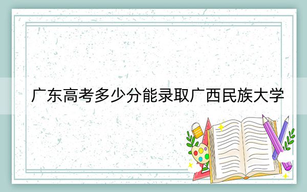 广东高考多少分能录取广西民族大学?附2022-2024年最低录取分数线
