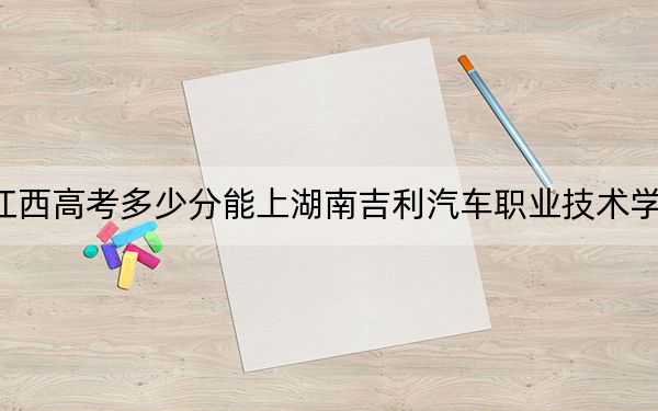 江西高考多少分能上湖南吉利汽车职业技术学院?附2022-2024年最低录取分数线