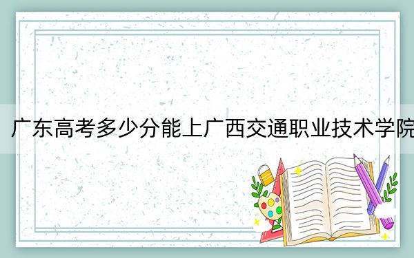广东高考多少分能上广西交通职业技术学院?附2022-2024年最低录取分数线