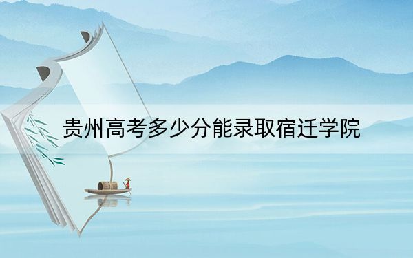 贵州高考多少分能录取宿迁学院?2024年历史类投档线477分 物理类最低425分