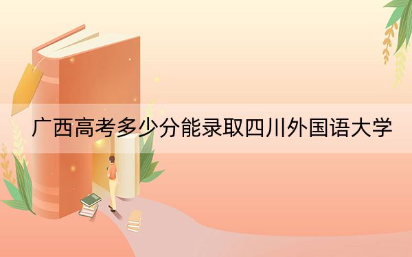 广西高考多少分能录取四川外国语大学?附2022-2024年最低录取分数线