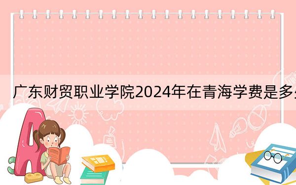 广东财贸职业学院2024年在青海学费是多少?青海考生2025年参考
