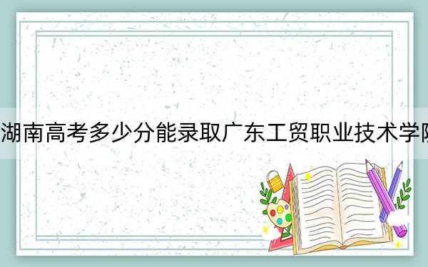 湖南高考多少分能录取广东工贸职业技术学院?附2022-2024年最低录取分数线