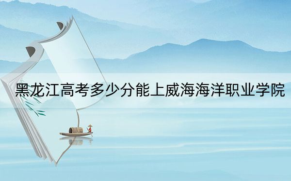 黑龙江高考多少分能上威海海洋职业学院?2024年历史类360分 物理类330分