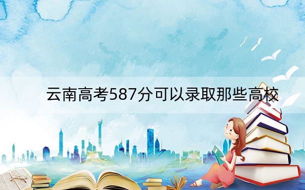 云南高考587分可以录取那些高校?(附带近三年高考大学录取名单)