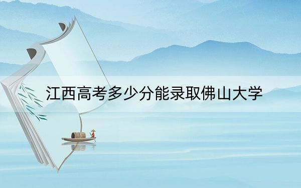 江西高考多少分能录取佛山大学？2024年历史类最低522分 物理类514分