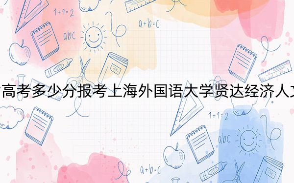 天津高考多少分报考上海外国语大学贤达经济人文学院？2024年综合最低分496分