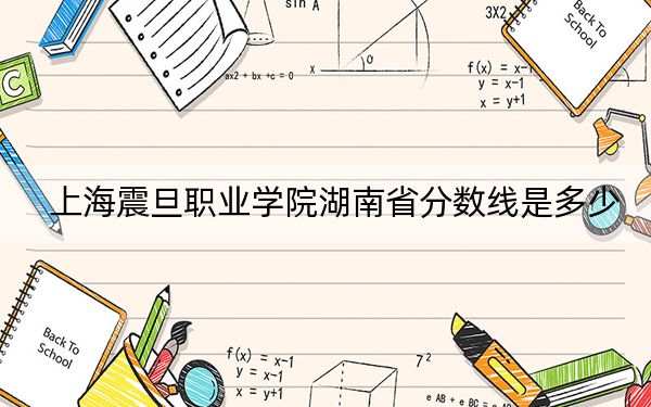 上海震旦职业学院湖南省分数线是多少?2025年湖南考生参考