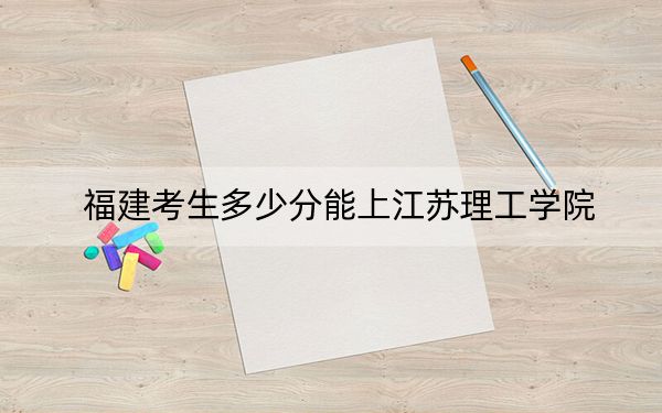 福建考生多少分能上江苏理工学院?附带近三年最低录取分数线