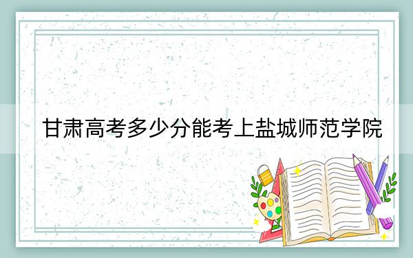 甘肃高考多少分能考上盐城师范学院?2024年历史类最低489分 物理类最低445分