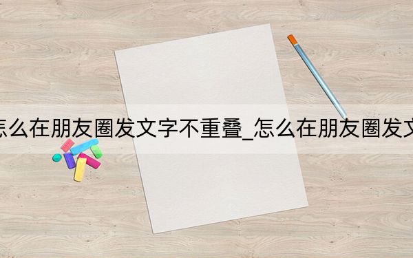 怎么在朋友圈发文字不重叠_怎么在朋友圈发文字