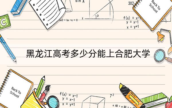 黑龙江高考多少分能上合肥大学？附2022-2024年院校最低投档线
