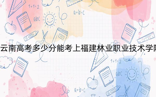云南高考多少分能考上福建林业职业技术学院?附2022-2024年最低录取分数线