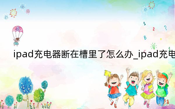 ipad充电器断在槽里了怎么办_ipad充电器