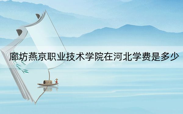 廊坊燕京职业技术学院在河北学费是多少?招生计划?录取分数线是多少?