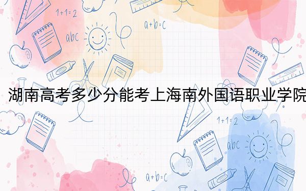 湖南高考多少分能考上海南外国语职业学院？2024年历史类最低299分 物理类投档线341分