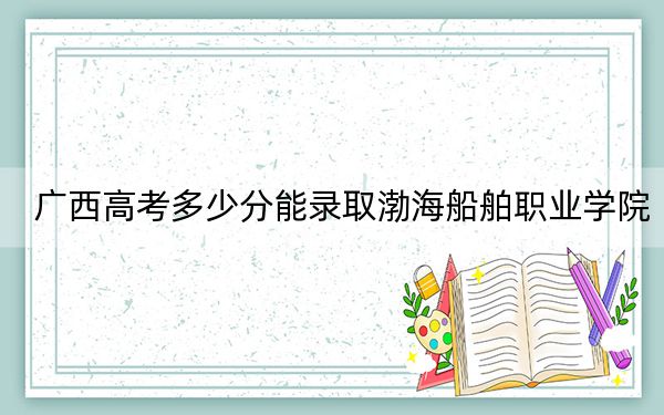 广西高考多少分能录取渤海船舶职业学院?2024年历史类214分 物理类投档线273分