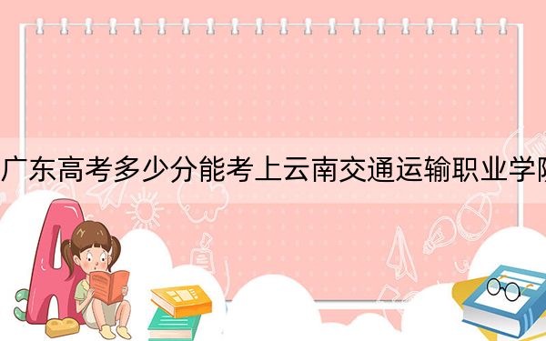 广东高考多少分能考上云南交通运输职业学院?附2022-2024年最低录取分数线