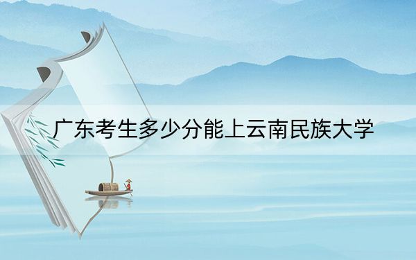 广东考生多少分能上云南民族大学?附近三年最低院校投档线