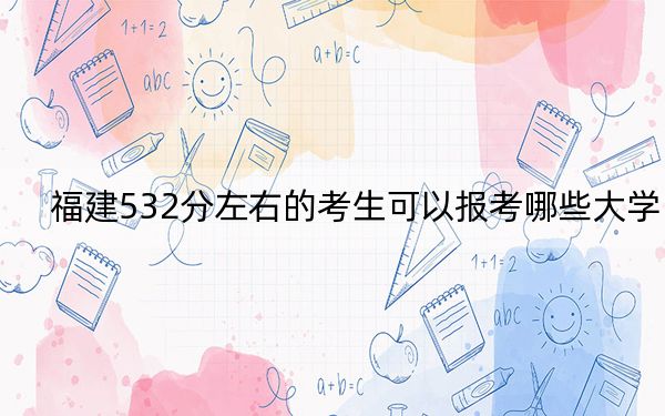 福建532分左右的考生可以报考哪些大学?(附带2022-2024年532录取名单)