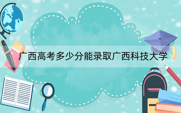 广西高考多少分能录取广西科技大学?附2022-2024年最低录取分数线