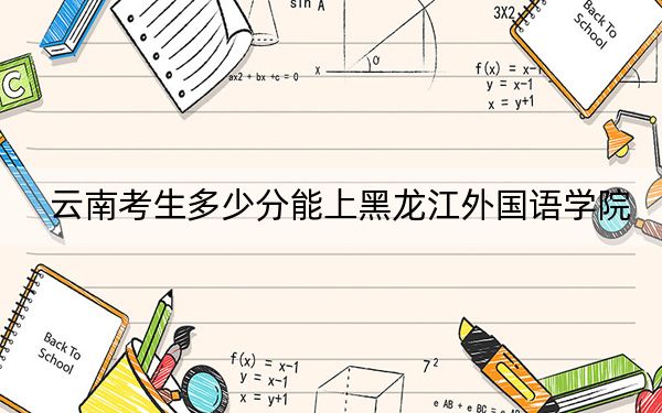 云南考生多少分能上黑龙江外国语学院?附2022-2024年最低录取分数线