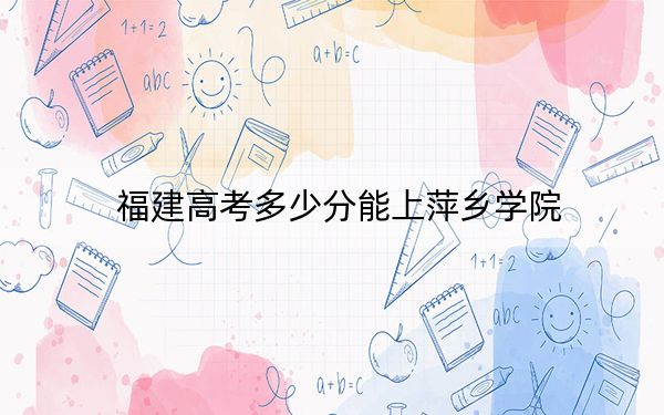 福建高考多少分能上萍乡学院？2024年历史类最低471分 物理类录取分508分