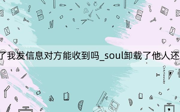 soul卸载了我发信息对方能收到吗_soul卸载了他人还能发信息给你吗